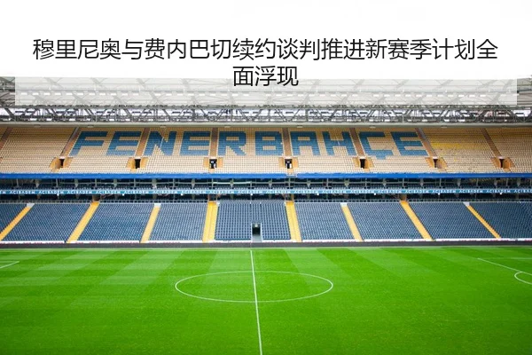 穆里尼奥与费内巴切续约谈判推进新赛季计划全面浮现
