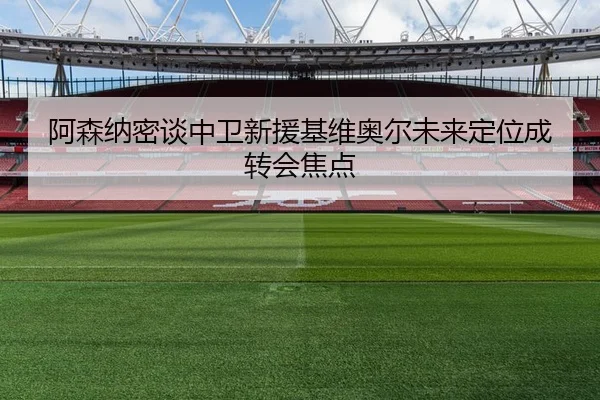 阿森纳密谈中卫新援基维奥尔未来定位成转会焦点