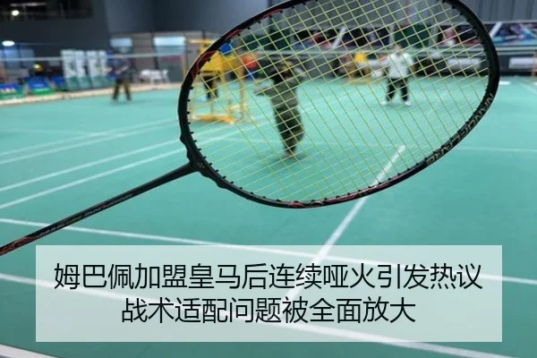 姆巴佩加盟皇马后连续哑火引发热议 战术适配问题被全面放大