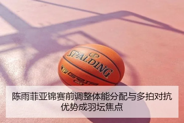 陈雨菲亚锦赛前调整体能分配与多拍对抗优势成羽坛焦点